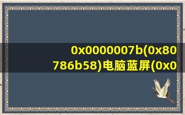 0x0000007b(0x80786b58)电脑蓝屏(0x0000007b(0x80786b48)电脑蓝屏)