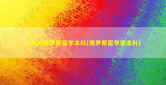 2020俄罗斯留学本科(俄罗斯留学读本科)