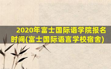 2020年富士国际语学院报名时间(富士国际语言学校宿舍)