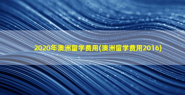 2020年澳洲留学费用(澳洲留学费用2016)