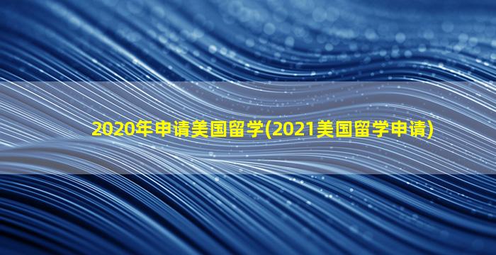 2020年申请美国留学(2021美国留学申请)