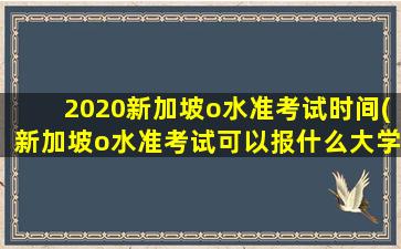 2020新加坡o水准考试时间(新加坡o水准考试可以报什么大学)