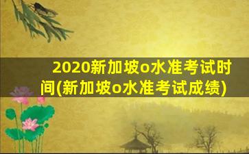 2020新加坡o水准考试时间(新加坡o水准考试成绩)