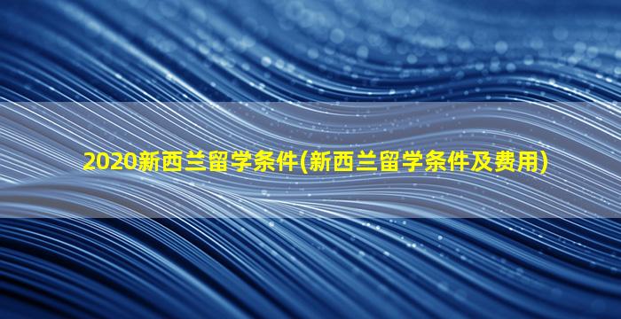 2020新西兰留学条件(新西兰留学条件及费用)