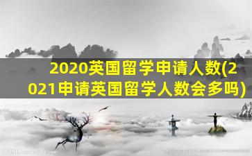 2020英国留学申请人数(2021申请英国留学人数会多吗)