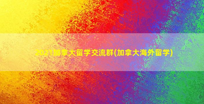 2021加拿大留学交流群(加拿大海外留学)