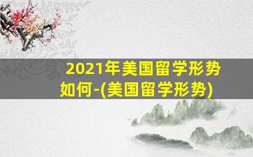 2021年美国留学形势如何-(美国留学形势)