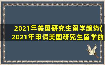 2021年美国研究生留学趋势(2021年申请美国研究生留学的人数多吗)