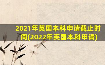 2021年英国本科申请截止时间(2022年英国本科申请)