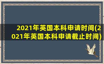 2021年英国本科申请时间(2021年英国本科申请截止时间)