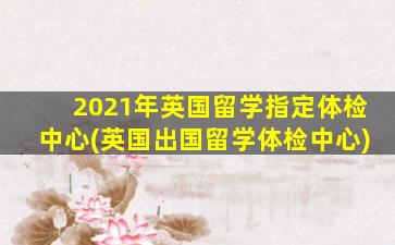 2021年英国留学指定体检中心(英国出国留学体检中心)