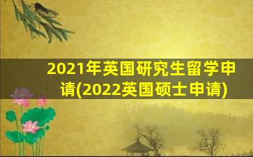 2021年英国研究生留学申请(2022英国硕士申请)