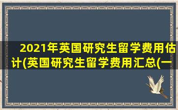 2021年英国研究生留学费用估计(英国研究生留学费用汇总(一年大概多少钱-))