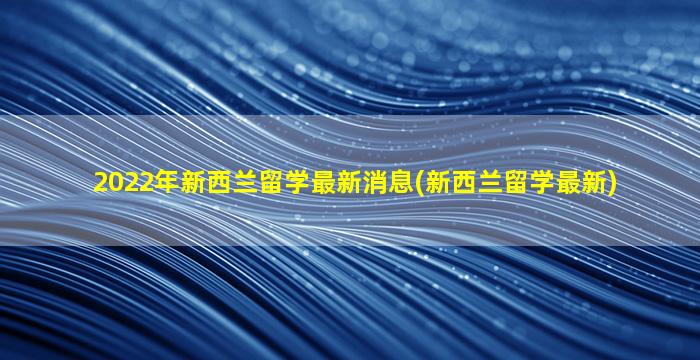 2022年新西兰留学最新消息(新西兰留学最新)