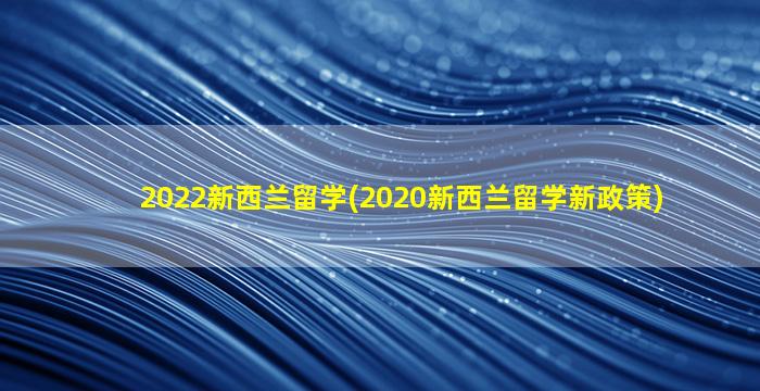 2022新西兰留学(2020新西兰留学新政策)