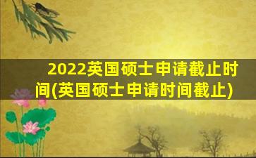 2022英国硕士申请截止时间(英国硕士申请时间截止)