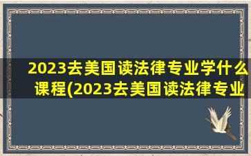 2023去美国读法律专业学什么课程(2023去美国读法律专业学什么好就业)