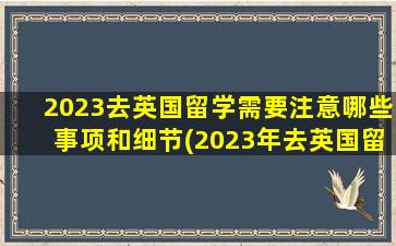 2023去英国留学需要注意哪些事项和细节(2023年去英国留学)