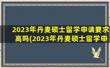 2023年丹麦硕士留学申请要求高吗(2023年丹麦硕士留学申请要求及条件)