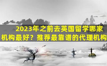 2023年之前去英国留学哪家机构最好？推荐最靠谱的代理机构