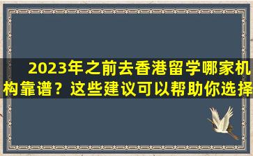 2023年之前去香港留学哪家机构靠谱？这些建议可以帮助你选择