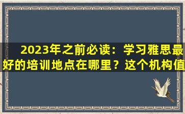 2023年之前必读：学习雅思最好的培训地点在哪里？这个机构值得考虑！