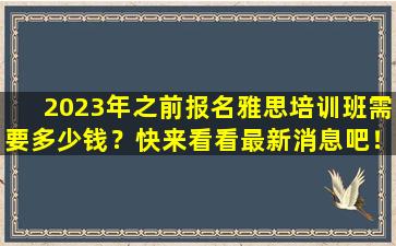 2023年之前报名雅思培训班需要多少钱？快来看看最新消息吧！