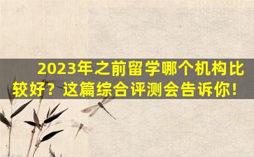 2023年之前留学哪个机构比较好？这篇综合评测会告诉你！