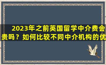 2023年之前英国留学中介费会贵吗？如何比较不同中介机构的优劣？