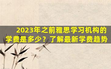 2023年之前雅思学习机构的学费是多少？了解最新学费趋势