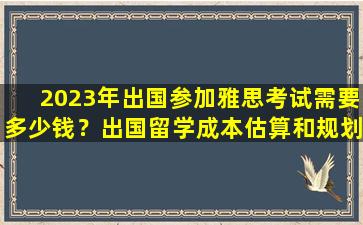 2023年出国参加雅思考试需要多少钱？出国留学成本估算和规划