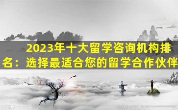 2023年十大留学咨询机构排名：选择最适合您的留学合作伙伴