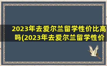 2023年去爱尔兰留学性价比高吗(2023年去爱尔兰留学性价比高吗女生)