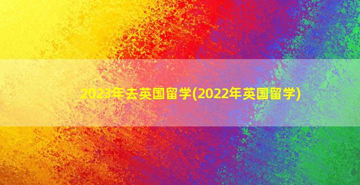 2023年去英国留学(2022年英国留学)