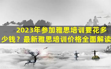 2023年参加雅思培训要花多少钱？最新雅思培训价格全面解读