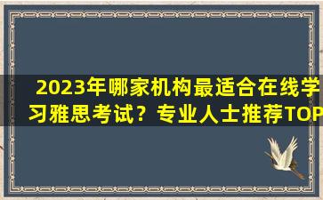 2023年哪家机构最适合在线学习雅思考试？专业人士推荐TOP3！