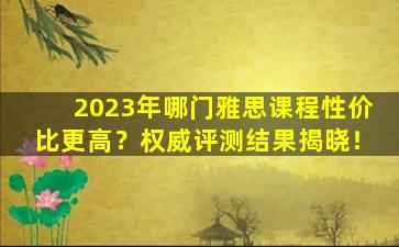 2023年哪门雅思课程性价比更高？权威评测结果揭晓！