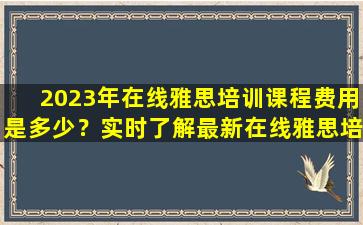 2023年在线雅思培训课程费用是多少？实时了解最新在线雅思培训班费用