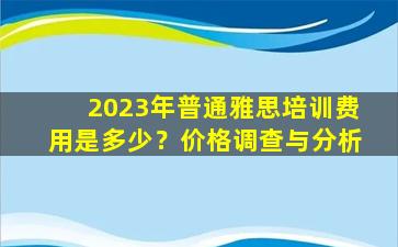 2023年普通雅思培训费用是多少？价格调查与分析