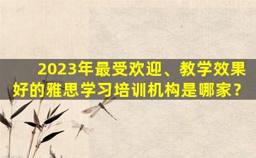 2023年最受欢迎、教学效果好的雅思学习培训机构是哪家？