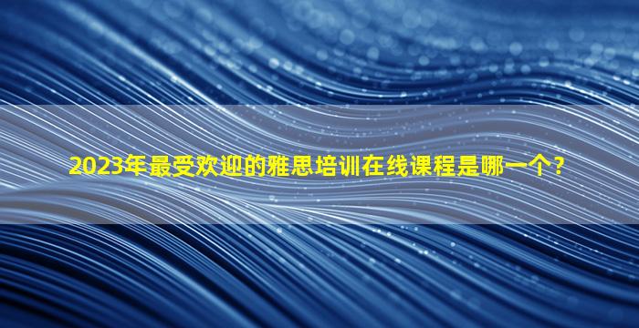 2023年最受欢迎的雅思培训在线课程是哪一个？