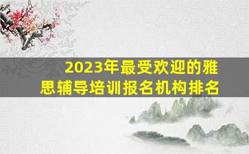 2023年最受欢迎的雅思辅导培训报名机构排名