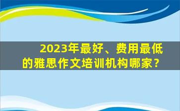 2023年最好、费用最低的雅思作文培训机构哪家？