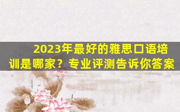 2023年最好的雅思口语培训是哪家？专业评测告诉你答案