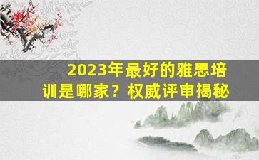 2023年最好的雅思培训是哪家？权威评审揭秘