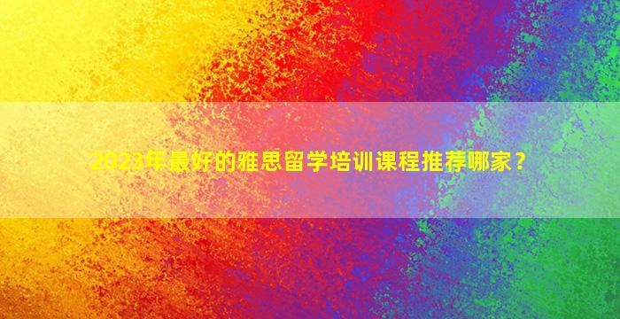 2023年最好的雅思留学培训课程推荐哪家？