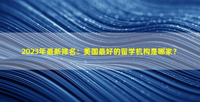 2023年最新排名：美国最好的留学机构是哪家？