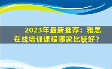 2023年最新推荐：雅思在线培训课程哪家比较好？