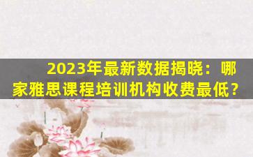 2023年最新数据揭晓：哪家雅思课程培训机构收费最低？