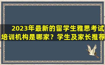 2023年最新的留学生雅思考试培训机构是哪家？学生及家长推荐排行榜出炉